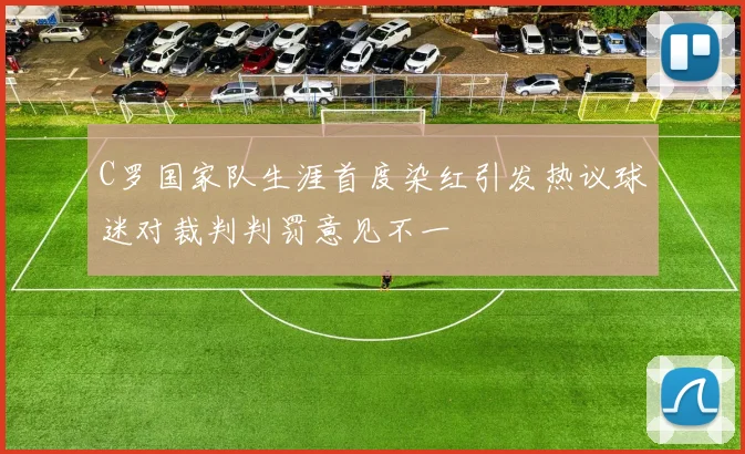 C罗国家队生涯首度染红引发热议球迷对裁判判罚意见不一