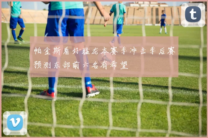 帕金斯看好猛龙本赛季冲击季后赛预测东部前六名有希望