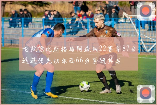 伦敦德比新格局阿森纳22赛季87分遥遥领先切尔西66分紧随其后