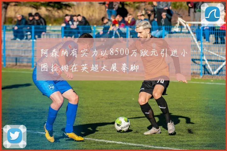 阿森纳有实力以8500万欧元引进小图拉姆在英超大展拳脚