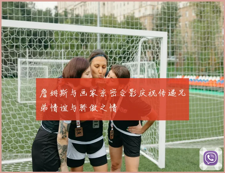 詹姆斯与画家亲密合影庆祝传递兄弟情谊与骄傲之情