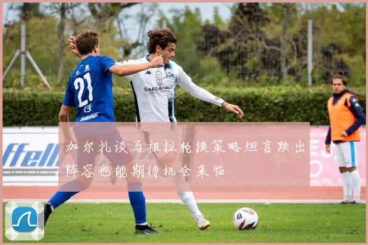 加尔扎谈马祖拉轮换策略坦言跌出阵容也能期待机会来临