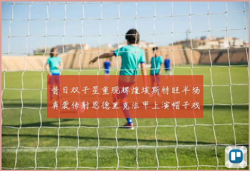 昔日双子星重现辉煌埃斯特旺半场奔袭传射恩德里克法甲上演帽子戏法