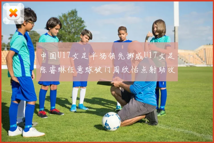 中国U17女足半场领先挪威U17女足陈睿琳任意球破门周欣怡点射助攻