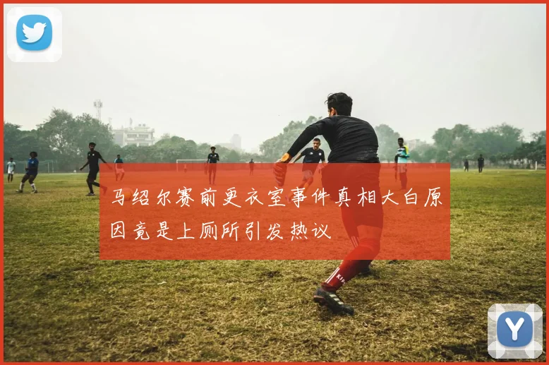 马绍尔赛前更衣室事件真相大白原因竟是上厕所引发热议