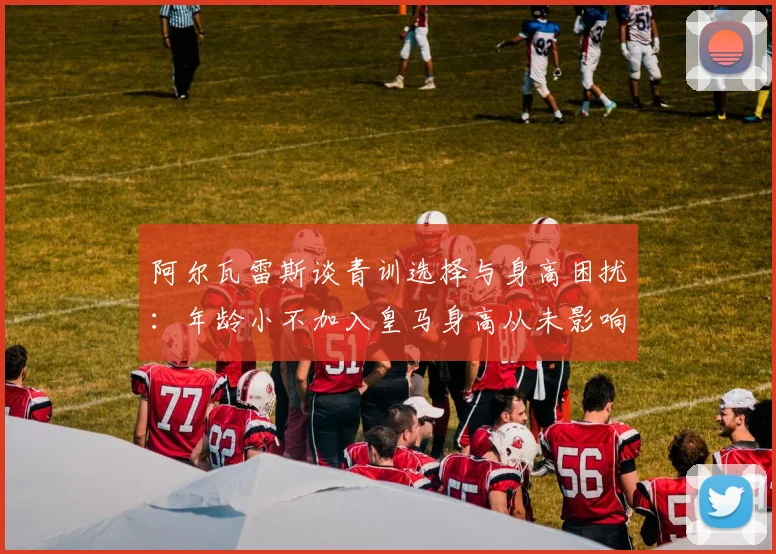 阿尔瓦雷斯谈青训选择与身高困扰：年龄小不加入皇马身高从未影响我