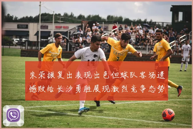 朱荣振复出表现出色但球队客场遗憾败给长沙勇胜展现激烈竞争态势