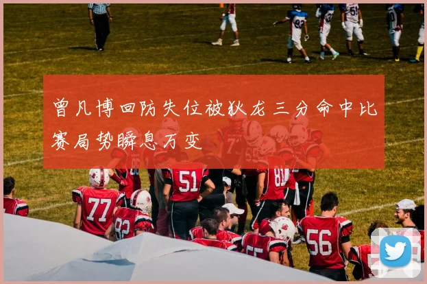 曾凡博回防失位被狄龙三分命中比赛局势瞬息万变