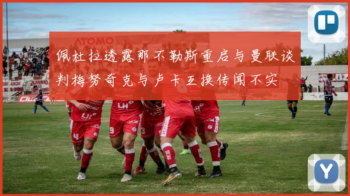佩杜拉透露那不勒斯重启与曼联谈判梅努奇克与卢卡互换传闻不实