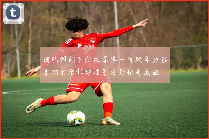 姆巴佩创下新纪录单一自然年为俱乐部打进46球追平方丹传奇成就