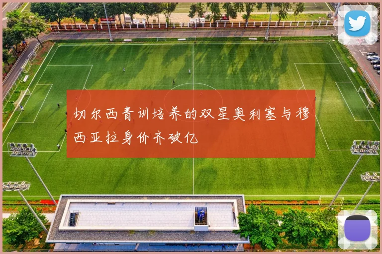 切尔西青训培养的双星奥利塞与穆西亚拉身价齐破亿